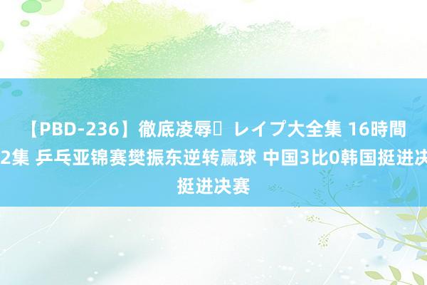 【PBD-236】徹底凌辱・レイプ大全集 16時間 第2集 乒乓亚锦赛樊振东逆转赢球 中国3比0韩国挺进决赛