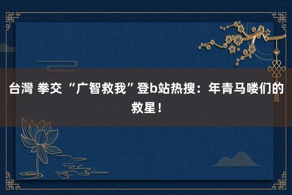 台灣 拳交 “广智救我”登b站热搜：年青马喽们的救星！