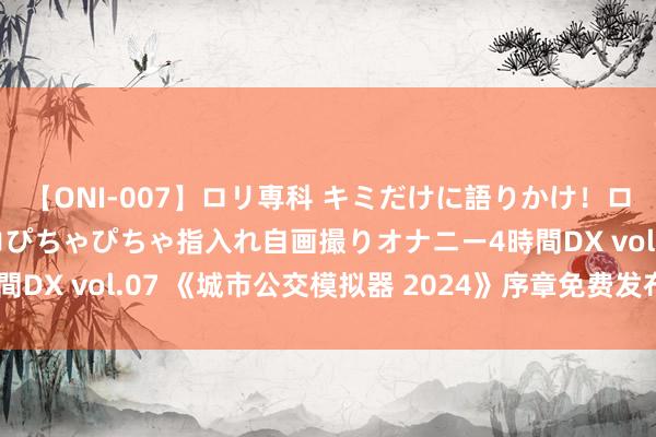 【ONI-007】ロリ専科 キミだけに語りかけ！ロリっ娘20人！オマ●コぴちゃぴちゃ指入れ自画撮りオナニー4時間DX vol.07 《城市公交模拟器 2024》序章免费发布 体验公交