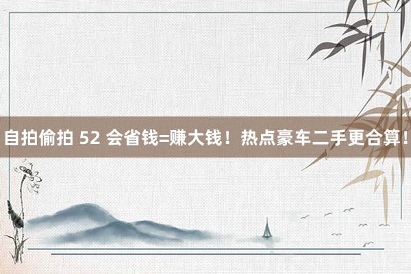 自拍偷拍 52 会省钱=赚大钱！热点豪车二手更合算！