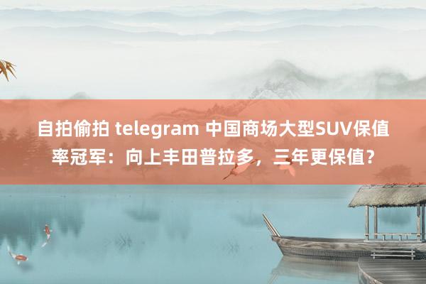 自拍偷拍 telegram 中国商场大型SUV保值率冠军：向上丰田普拉多，三年更保值？