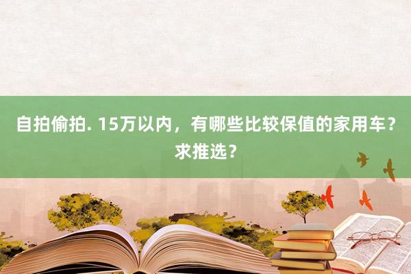 自拍偷拍. 15万以内，有哪些比较保值的家用车？求推选？