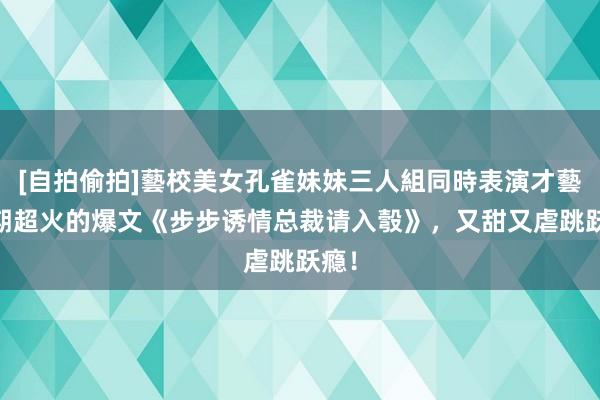 [自拍偷拍]藝校美女孔雀妹妹三人組同時表演才藝 近期超火的爆文《步步诱情总裁请入彀》，又甜又虐跳跃瘾！