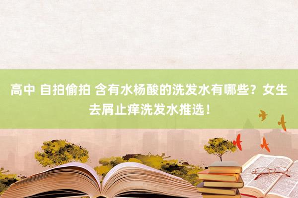 高中 自拍偷拍 含有水杨酸的洗发水有哪些？女生去屑止痒洗发水推选！