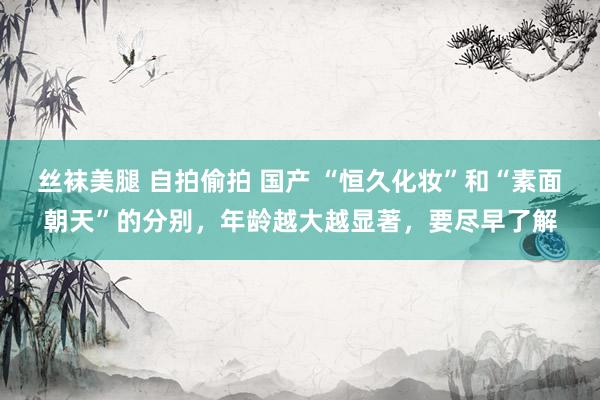 丝袜美腿 自拍偷拍 国产 “恒久化妆”和“素面朝天”的分别，年龄越大越显著，要尽早了解