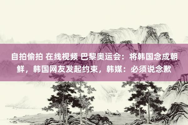 自拍偷拍 在线视频 巴黎奥运会：将韩国念成朝鲜，韩国网友发起约束，韩媒：必须说念歉