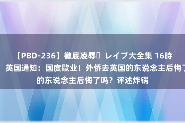 【PBD-236】徹底凌辱・レイプ大全集 16時間 第2集 突发！英国通知：国度歇业！外侨去英国的东说念主后悔了吗？评述炸锅