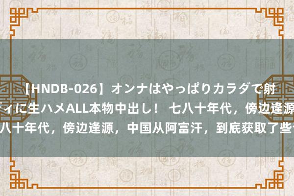 【HNDB-026】オンナはやっぱりカラダで射精する 厳選美巨乳ボディに生ハメALL本物中出し！ 七八十年代，傍边逢源，中国从阿富汗，到底获取了些许本领？