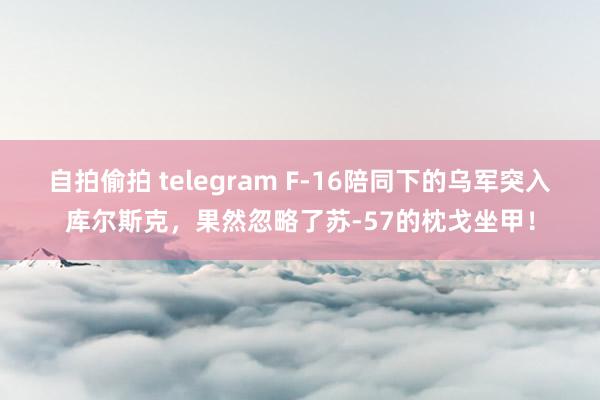 自拍偷拍 telegram F-16陪同下的乌军突入库尔斯克，果然忽略了苏-57的枕戈坐甲！