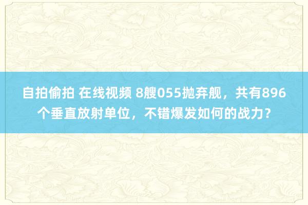 自拍偷拍 在线视频 8艘055抛弃舰，共有896个垂直放射单位，不错爆发如何的战力？