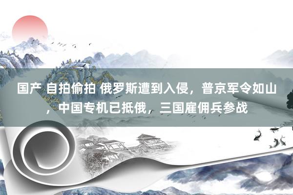 国产 自拍偷拍 俄罗斯遭到入侵，普京军令如山，中国专机已抵俄，三国雇佣兵参战