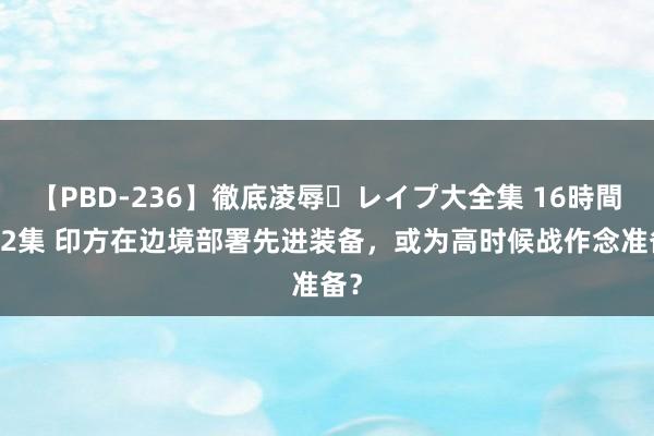 【PBD-236】徹底凌辱・レイプ大全集 16時間 第2集 印方在边境部署先进装备，或为高时候战作念准备？