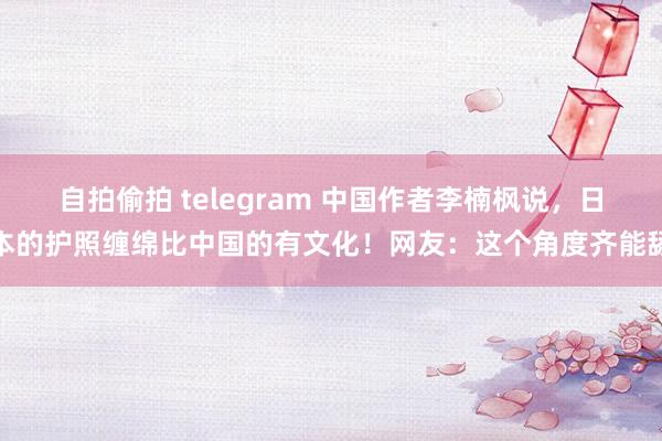 自拍偷拍 telegram 中国作者李楠枫说，日本的护照缠绵比中国的有文化！网友：这个角度齐能舔