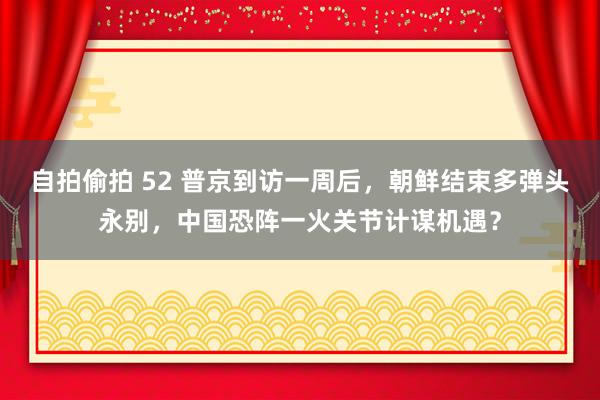 自拍偷拍 52 普京到访一周后，朝鲜结束多弹头永别，中国恐阵一火关节计谋机遇？