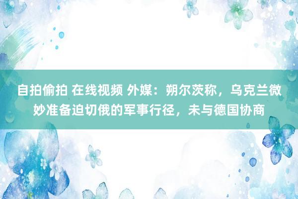 自拍偷拍 在线视频 外媒：朔尔茨称，乌克兰微妙准备迫切俄的军事行径，未与德国协商