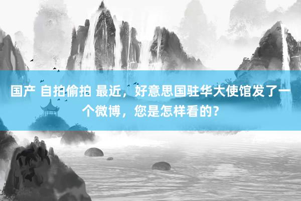 国产 自拍偷拍 最近，好意思国驻华大使馆发了一个微博，您是怎样看的？