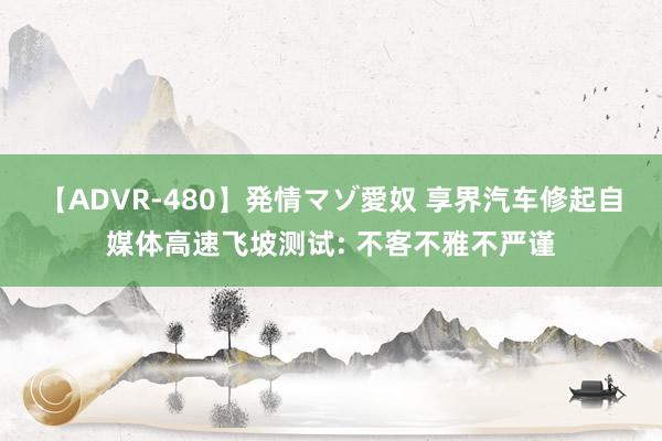 【ADVR-480】発情マゾ愛奴 享界汽车修起自媒体高速飞坡测试: 不客不雅不严谨