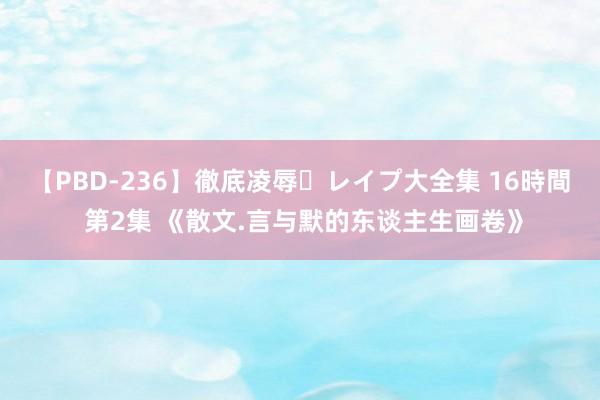 【PBD-236】徹底凌辱・レイプ大全集 16時間 第2集 《散文.言与默的东谈主生画卷》