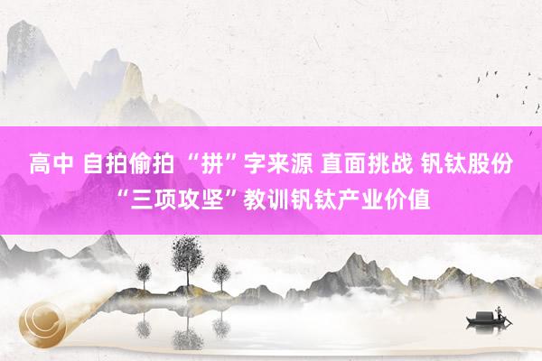 高中 自拍偷拍 “拼”字来源 直面挑战 钒钛股份“三项攻坚”教训钒钛产业价值