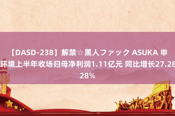 【DASD-238】解禁☆黒人ファック ASUKA 申菱环境上半年收场归母净利润1.11亿元 同比增长27.28%