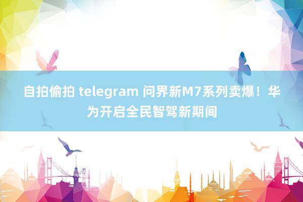 自拍偷拍 telegram 问界新M7系列卖爆！华为开启全民智驾新期间