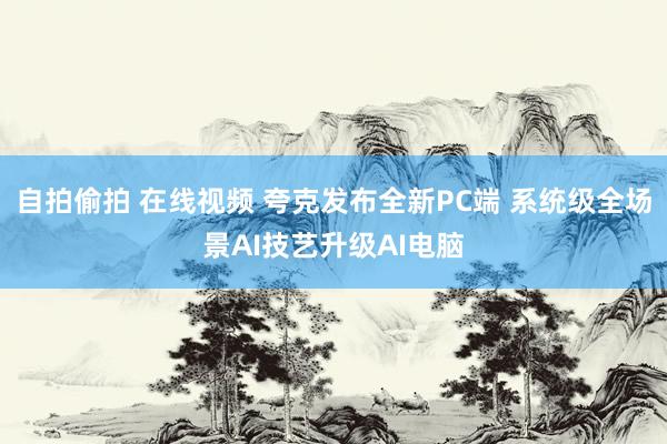 自拍偷拍 在线视频 夸克发布全新PC端 系统级全场景AI技艺升级AI电脑