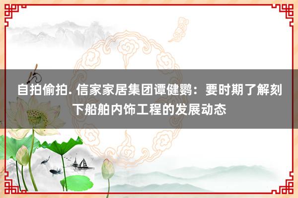 自拍偷拍. 信家家居集团谭健鹦：要时期了解刻下船舶内饰工程的发展动态